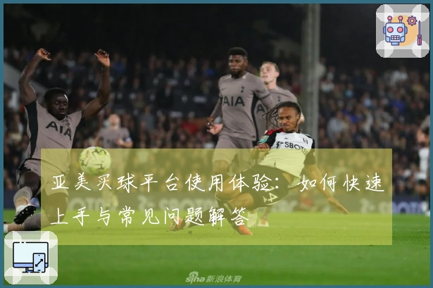 亚美买球平台使用体验：如何快速上手与常见问题解答