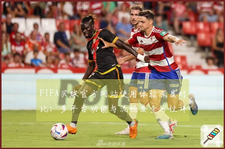 FIFA买球官方网站使用体验深度对比：多平台功能与流畅度全方位评测