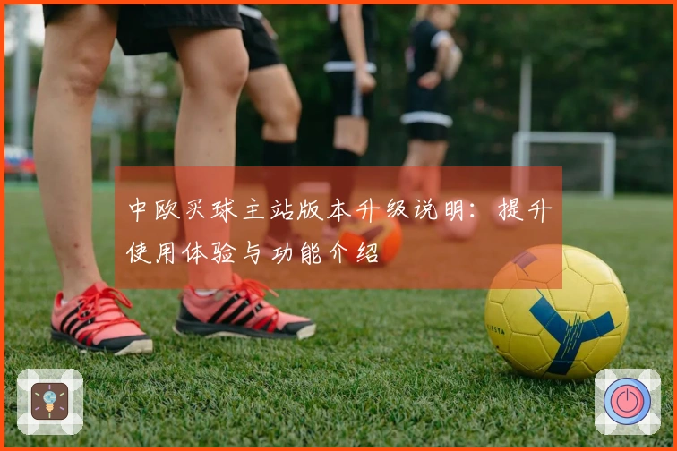 中欧买球主站版本升级说明：提升使用体验与功能介绍