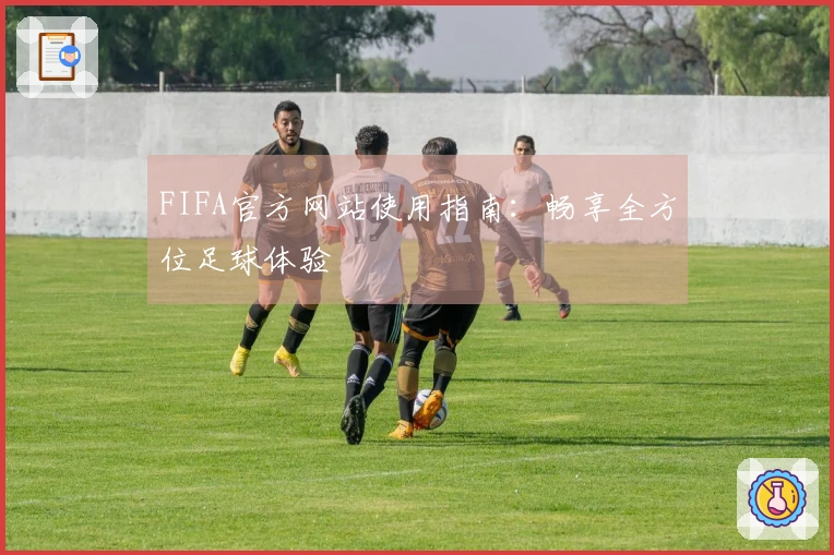 FIFA官方网站使用指南：畅享全方位足球体验