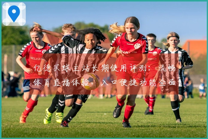 亿德买球主站长期使用评测：流畅体育直播体验，入口便捷功能全面