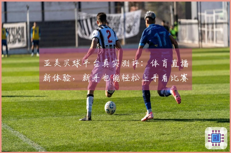 亚美买球平台真实测评：体育直播新体验，新手也能轻松上手看比赛